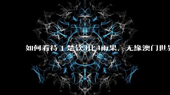 如何看待王楚钦3比4雨果，无缘澳门世界杯决赛?